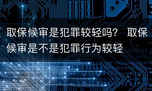 取保候审是犯罪较轻吗？ 取保候审是不是犯罪行为较轻