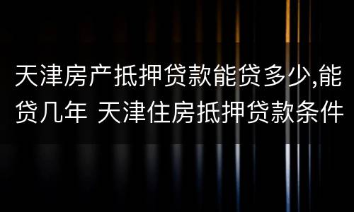 天津房产抵押贷款能贷多少,能贷几年 天津住房抵押贷款条件