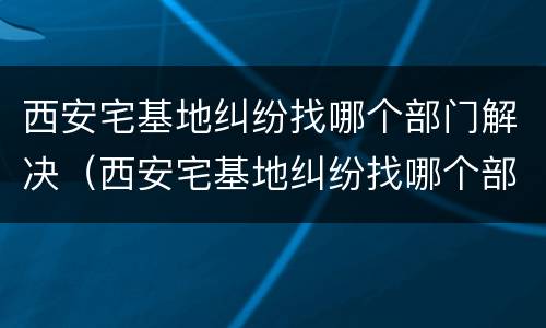 西安宅基地纠纷找哪个部门解决（西安宅基地纠纷找哪个部门解决最好）