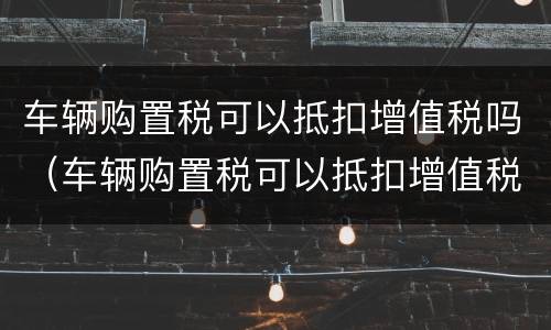 车辆购置税可以抵扣增值税吗（车辆购置税可以抵扣增值税吗现在）