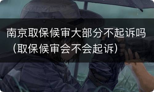 南京取保候审大部分不起诉吗（取保候审会不会起诉）