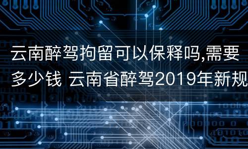 云南醉驾拘留可以保释吗,需要多少钱 云南省醉驾2019年新规放宽