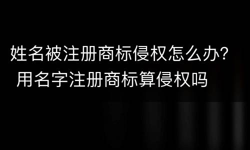 姓名被注册商标侵权怎么办？ 用名字注册商标算侵权吗