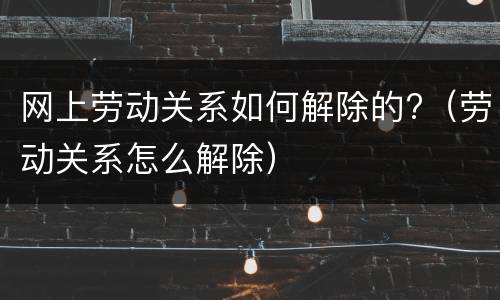 网上劳动关系如何解除的?（劳动关系怎么解除）