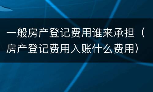 一般房产登记费用谁来承担（房产登记费用入账什么费用）
