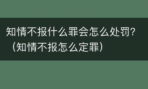 知情不报什么罪会怎么处罚？（知情不报怎么定罪）