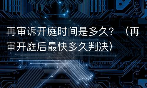再审诉开庭时间是多久？（再审开庭后最快多久判决）