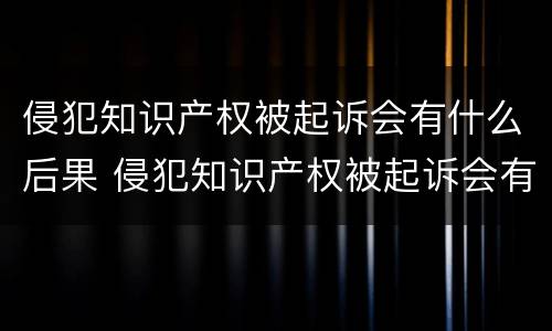 侵犯知识产权被起诉会有什么后果 侵犯知识产权被起诉会有什么后果嘛