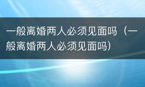 一般离婚两人必须见面吗（一般离婚两人必须见面吗）