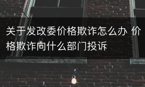 关于发改委价格欺诈怎么办 价格欺诈向什么部门投诉