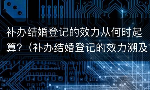 补办结婚登记的效力从何时起算?（补办结婚登记的效力溯及于何时）