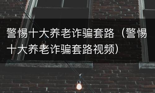 警惕十大养老诈骗套路（警惕十大养老诈骗套路视频）