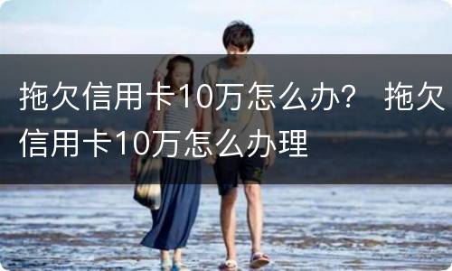拖欠信用卡10万怎么办？ 拖欠信用卡10万怎么办理