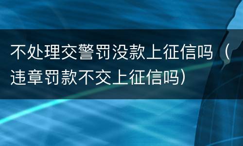 不处理交警罚没款上征信吗（违章罚款不交上征信吗）