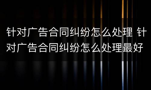 针对广告合同纠纷怎么处理 针对广告合同纠纷怎么处理最好