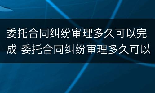 委托合同纠纷审理多久可以完成 委托合同纠纷审理多久可以完成调解