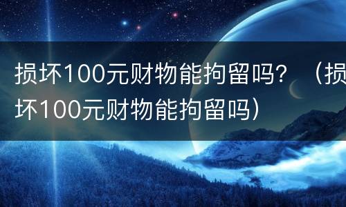 损坏100元财物能拘留吗？（损坏100元财物能拘留吗）