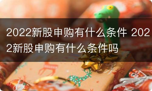2022新股申购有什么条件 2022新股申购有什么条件吗