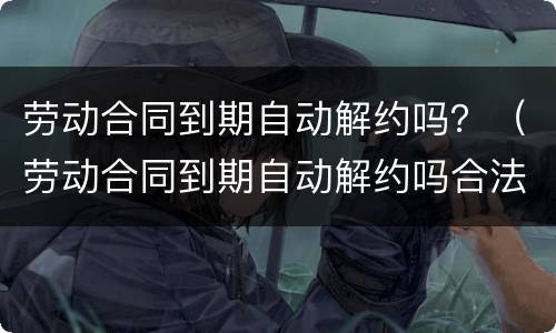 劳动合同到期自动解约吗？（劳动合同到期自动解约吗合法吗）