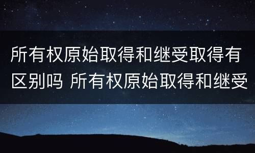 所有权原始取得和继受取得有区别吗 所有权原始取得和继受取得有区别吗对吗