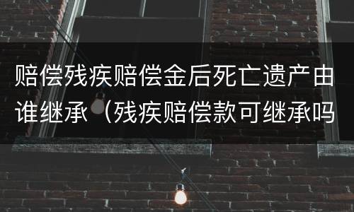 赔偿残疾赔偿金后死亡遗产由谁继承（残疾赔偿款可继承吗）
