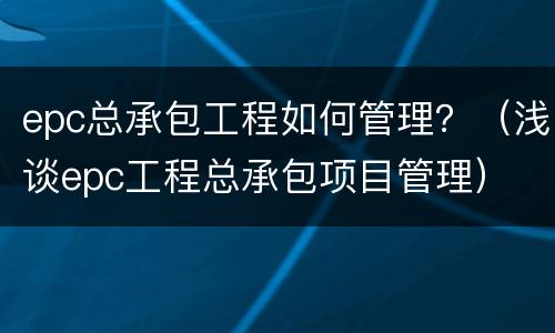epc总承包工程如何管理？（浅谈epc工程总承包项目管理）