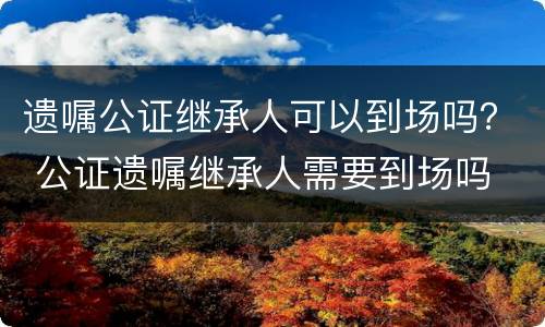 遗嘱公证继承人可以到场吗？ 公证遗嘱继承人需要到场吗