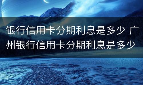 银行信用卡分期利息是多少 广州银行信用卡分期利息是多少