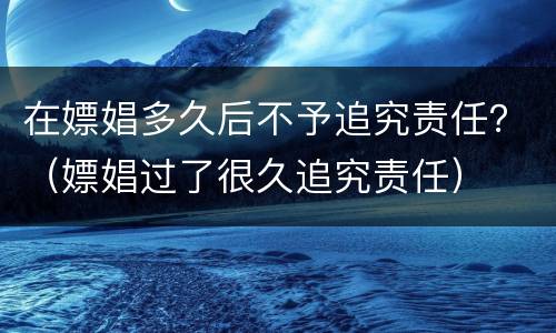 在嫖娼多久后不予追究责任？（嫖娼过了很久追究责任）