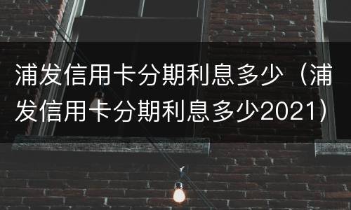 浦发信用卡分期利息多少（浦发信用卡分期利息多少2021）