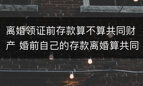 离婚领证前存款算不算共同财产 婚前自己的存款离婚算共同财产吗?