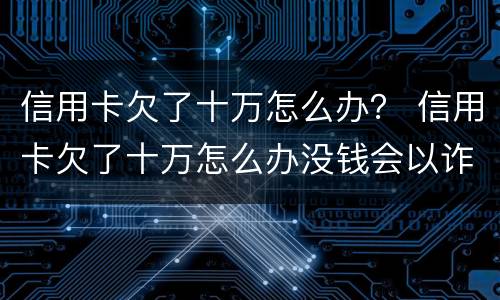 信用卡欠了十万怎么办？ 信用卡欠了十万怎么办没钱会以诈骗罪判处吗