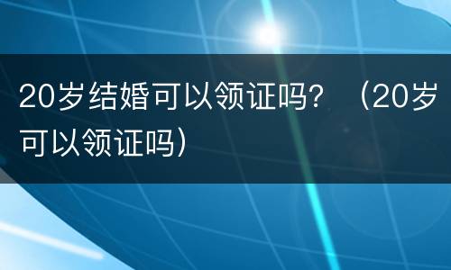 20岁结婚可以领证吗？（20岁可以领证吗）