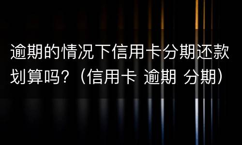 逾期的情况下信用卡分期还款划算吗?（信用卡 逾期 分期）