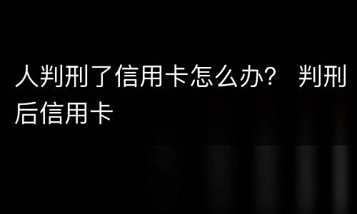 人判刑了信用卡怎么办？ 判刑后信用卡
