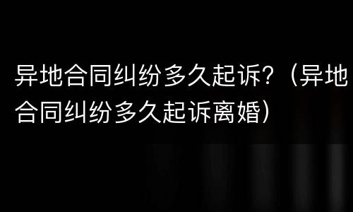 异地合同纠纷多久起诉?（异地合同纠纷多久起诉离婚）