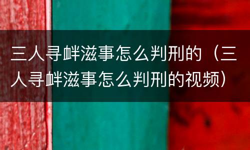 三人寻衅滋事怎么判刑的（三人寻衅滋事怎么判刑的视频）