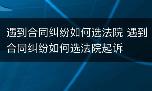 遇到合同纠纷如何选法院 遇到合同纠纷如何选法院起诉