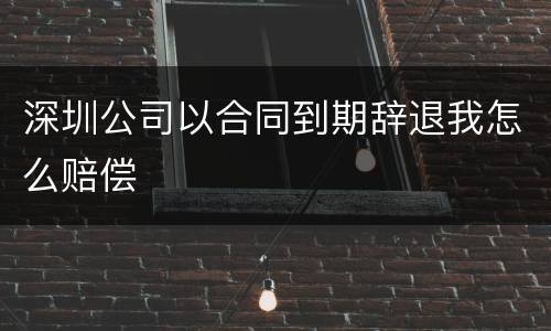 深圳公司以合同到期辞退我怎么赔偿