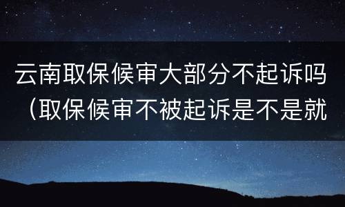 云南取保候审大部分不起诉吗（取保候审不被起诉是不是就是没事了）