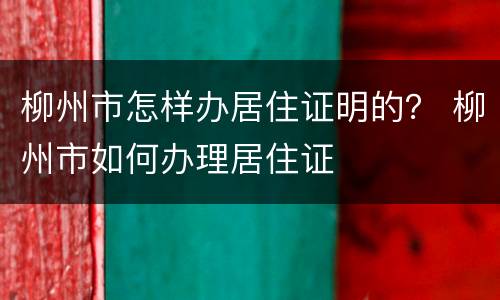 柳州市怎样办居住证明的？ 柳州市如何办理居住证