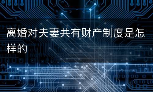 离婚对夫妻共有财产制度是怎样的