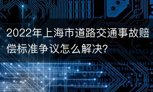 2022年上海市道路交通事故赔偿标准争议怎么解决？