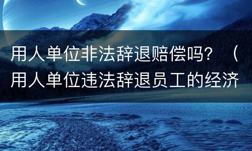 用人单位非法辞退赔偿吗？（用人单位违法辞退员工的经济补偿）