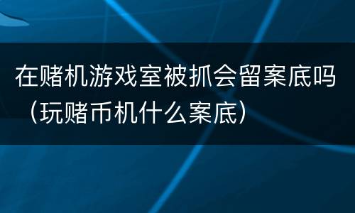 在赌机游戏室被抓会留案底吗（玩赌币机什么案底）