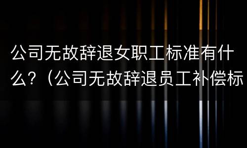 公司无故辞退女职工标准有什么?（公司无故辞退员工补偿标准2020）