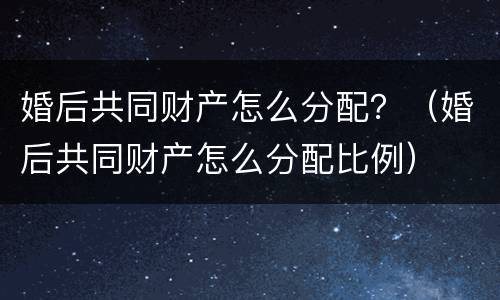 婚后共同财产怎么分配？（婚后共同财产怎么分配比例）