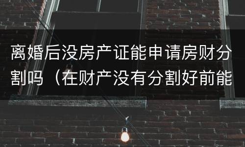 离婚后没房产证能申请房财分割吗（在财产没有分割好前能办离婚手续吗）