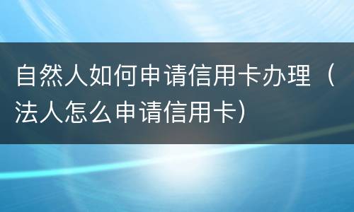 自然人如何申请信用卡办理（法人怎么申请信用卡）