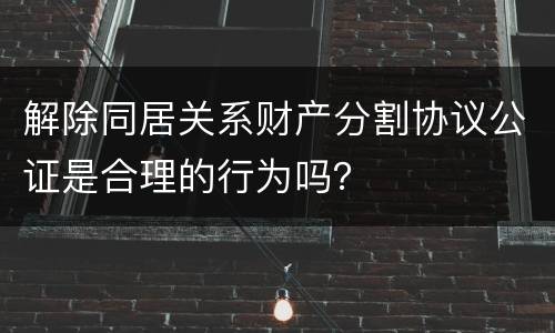 解除同居关系财产分割协议公证是合理的行为吗？